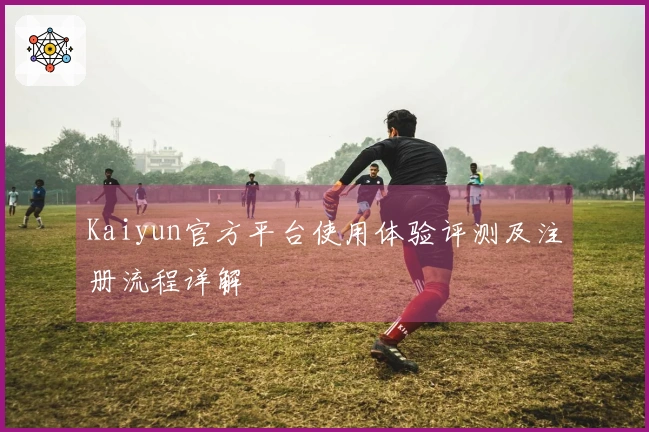 Kaiyun官方平台使用体验评测及注册流程详解
