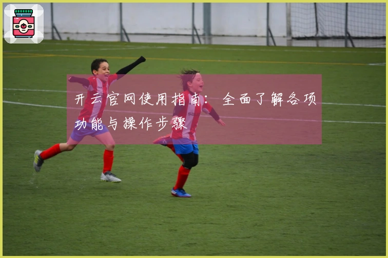 开云官网使用指南:全面了解各项功能与操作步骤