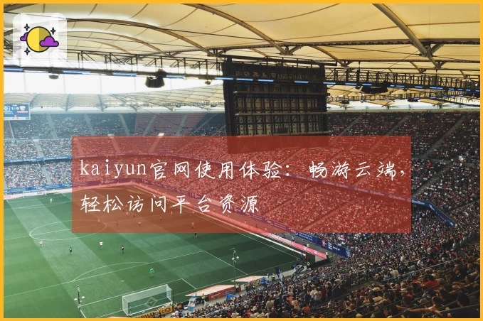 kaiyun官网使用体验：畅游云端，轻松访问平台资源